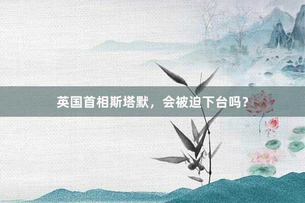 英国首相斯塔默，会被迫下台吗？